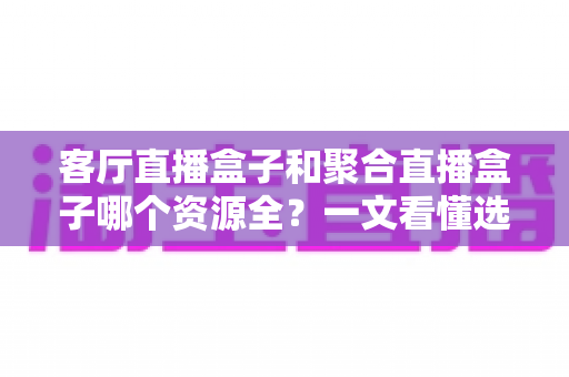 客厅直播盒子和聚合直播盒子哪个资源全？一文看懂选盒不踩坑