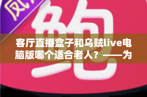 客厅直播盒子和乌贼live电脑版哪个适合老人？——为长辈挑选直播设备的最全对比指南