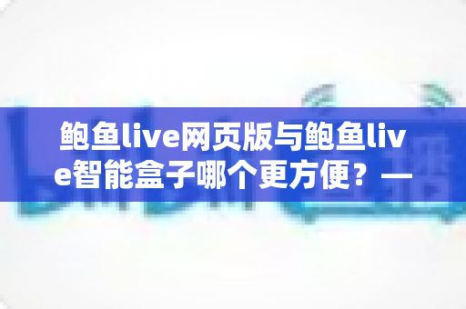 鲍鱼live网页版与鲍鱼live智能盒子哪个更方便？——两大使用方式全维度深度对比与选购指南