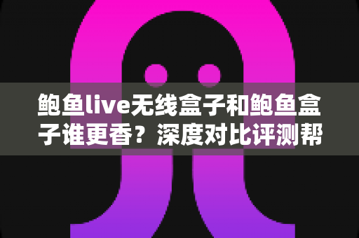 鲍鱼live无线盒子和鲍鱼盒子谁更香？深度对比评测帮你一次选对