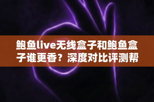 鲍鱼live无线盒子和鲍鱼盒子谁更香？深度对比评测帮你一次选对
