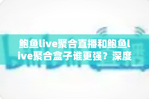 鲍鱼live聚合直播和鲍鱼live聚合盒子谁更强？深度对比评测与选购全指南