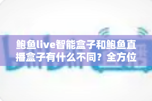 鲍鱼live智能盒子和鲍鱼直播盒子有什么不同？全方位深度对比解析，帮你选对不踩坑
