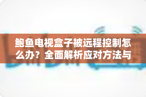鲍鱼电视盒子被远程控制怎么办？全面解析应对方法与安全防护指南