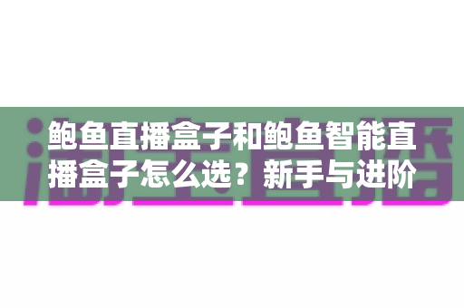 鲍鱼直播盒子和鲍鱼智能直播盒子怎么选?新手与进阶主播都该看的选购对比指南 鲍鱼直播盒子和鲍鱼智能直播盒子怎么选?新手与进阶主播都该看的选购对比指南