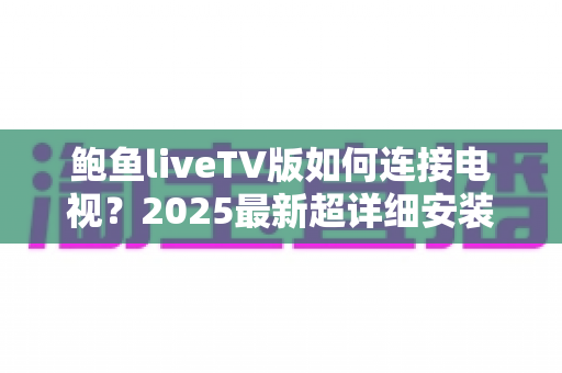 鲍鱼liveTV版如何连接电视?2025最新超详细安装连接教程与常见问题全解析 鲍鱼liveTV版如何连接电视?2025最新超详细安装连接教程与常见问题全解析