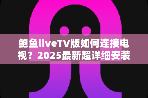 鲍鱼liveTV版如何连接电视？2025最新超详细安装连接教程与常见问题全解析