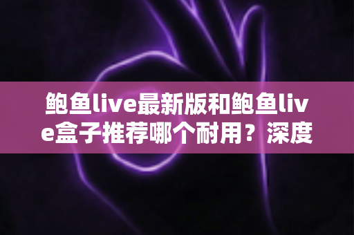 鲍鱼live最新版和鲍鱼live盒子推荐哪个耐用?深度对比解析助你选对不踩坑 鲍鱼live最新版和鲍鱼live盒子推荐哪个耐用?深度对比解析助你选对不踩坑