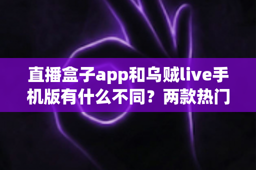 直播盒子app和乌贼live手机版有什么不同?两款热门直播应用全维度对比与选择指南 直播盒子app和乌贼live手机版有什么不同?两款热门直播应用全维度对比与选择指南
