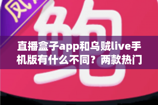 直播盒子app和乌贼live手机版有什么不同?两款热门直播应用全维度对比与选择指南 直播盒子app和乌贼live手机版有什么不同?两款热门直播应用全维度对比与选择指南