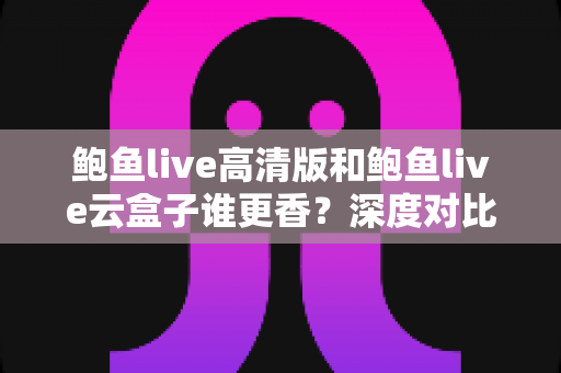 鲍鱼live高清版和鲍鱼live云盒子谁更香？深度对比测评帮你选对版本