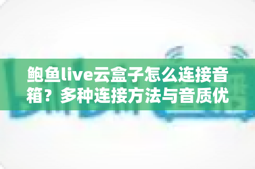 鲍鱼live云盒子怎么连接音箱?多种连接方法与音质优化全攻略 鲍鱼live云盒子怎么连接音箱?多种连接方法与音质优化全攻略
