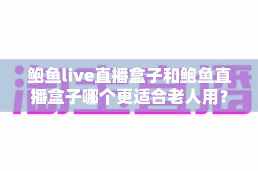 鲍鱼live直播盒子和鲍鱼直播盒子哪个更适合老人用?一篇文章帮您为长辈选对直播盒子 鲍鱼live直播盒子和鲍鱼直播盒子哪个更适合老人用?一篇文章帮您为长辈选对直播盒子