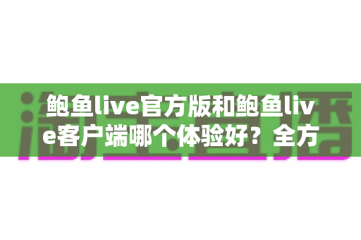 鲍鱼live官方版和鲍鱼live客户端哪个体验好?全方位深度对比解析与实用选择指南 鲍鱼live官方版和鲍鱼live客户端哪个体验好?全方位深度对比解析与实用选择指南