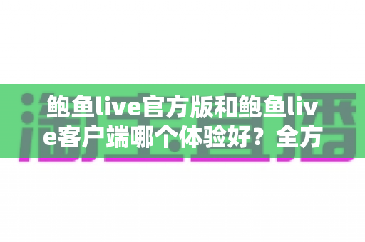 鲍鱼live官方版和鲍鱼live客户端哪个体验好?全方位深度对比解析与实用选择指南 鲍鱼live官方版和鲍鱼live客户端哪个体验好?全方位深度对比解析与实用选择指南