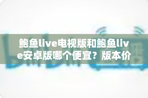 鲍鱼live电视版和鲍鱼live安卓版哪个便宜?版本价格全面对比与省钱选购攻略 鲍鱼live电视版和鲍鱼live安卓版哪个便宜?版本价格全面对比与省钱选购攻略