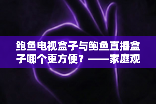 鲍鱼电视盒子与鲍鱼直播盒子哪个更方便？——家庭观影设备深度对比与选购指南