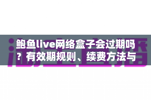 鲍鱼live网络盒子会过期吗？有效期规则、续费方法与选购避坑全解析