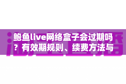 鲍鱼live网络盒子会过期吗？有效期规则、续费方法与选购避坑全解析