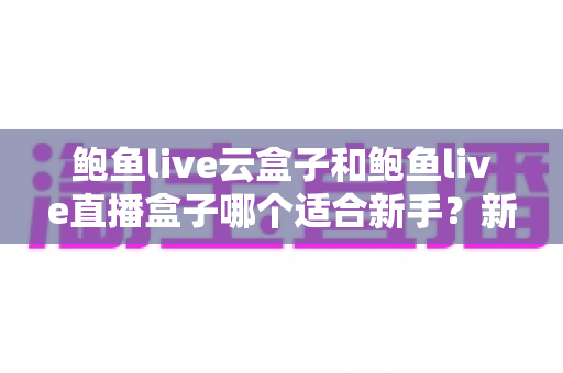 鲍鱼live云盒子和鲍鱼live直播盒子哪个适合新手？新手选购与上手全攻略