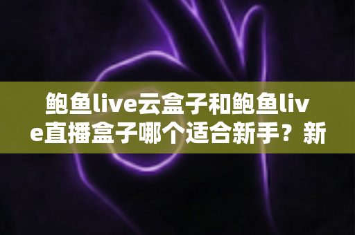 鲍鱼live云盒子和鲍鱼live直播盒子哪个适合新手？新手选购与上手全攻略