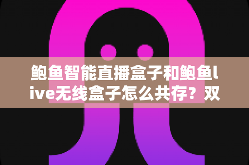 鲍鱼智能直播盒子和鲍鱼live无线盒子怎么共存?双盒子协同直播的完整配置与优化指南 鲍鱼智能直播盒子和鲍鱼live无线盒子怎么共存?双盒子协同直播的完整配置与优化指南