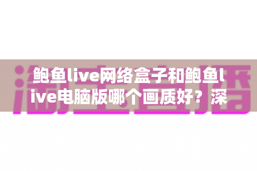 鲍鱼live网络盒子和鲍鱼live电脑版哪个画质好?深度对比两大平台画质表现与选购使用指南 鲍鱼live网络盒子和鲍鱼live电脑版哪个画质好?深度对比两大平台画质表现与选购使用指南