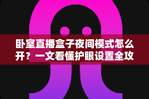 卧室直播盒子夜间模式怎么开？一文看懂护眼设置全攻略，让深夜追剧直播更舒适