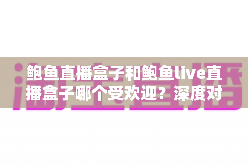 鲍鱼直播盒子和鲍鱼live直播盒子哪个受欢迎?深度对比解析与实用选购指南 鲍鱼直播盒子和鲍鱼live直播盒子哪个受欢迎?深度对比解析与实用选购指南