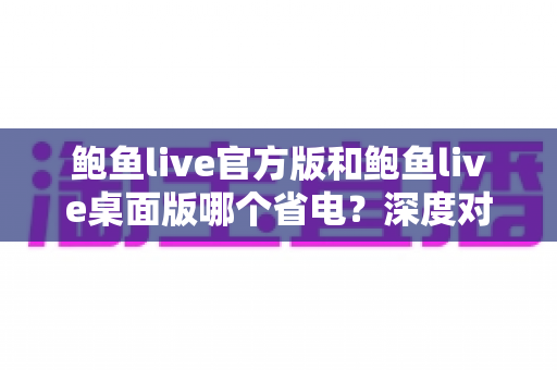 鲍鱼live官方版和鲍鱼live桌面版哪个省电?深度对比分析与实用省电技巧全攻略 鲍鱼live官方版和鲍鱼live桌面版哪个省电?深度对比分析与实用省电技巧全攻略