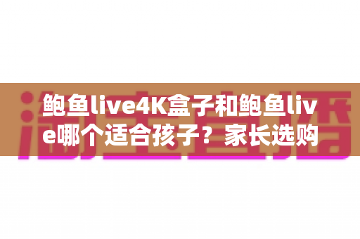 鲍鱼live4K盒子和鲍鱼live哪个适合孩子？家长选购与使用全指南