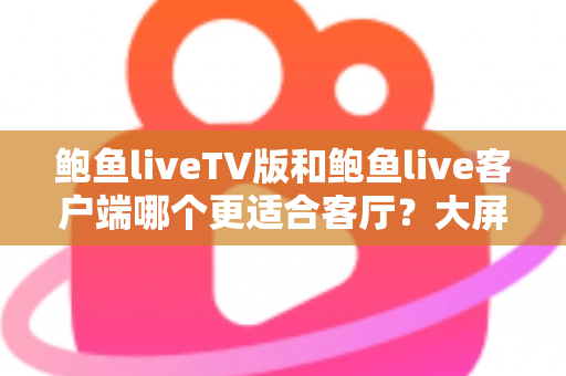 鲍鱼liveTV版和鲍鱼live客户端哪个更适合客厅?大屏观影体验全面对比与实用选择指南 鲍鱼liveTV版和鲍鱼live客户端哪个更适合客厅?大屏观影体验全面对比与实用选择指南