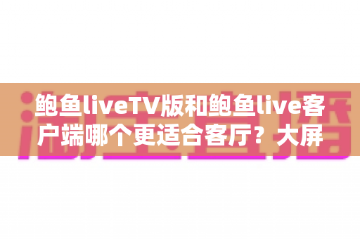 鲍鱼liveTV版和鲍鱼live客户端哪个更适合客厅?大屏观影体验全面对比与实用选择指南 鲍鱼liveTV版和鲍鱼live客户端哪个更适合客厅?大屏观影体验全面对比与实用选择指南