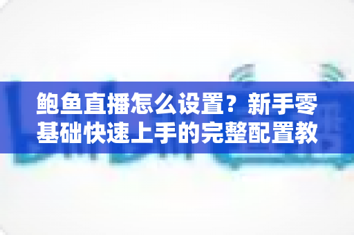 鲍鱼直播怎么设置？新手零基础快速上手的完整配置教程与实用技巧指南