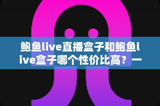鲍鱼live直播盒子和鲍鱼live盒子哪个性价比高?一文看懂选购要点与避坑指南 鲍鱼live直播盒子和鲍鱼live盒子哪个性价比高?一文看懂选购要点与避坑指南