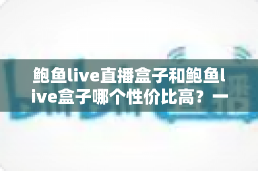 鲍鱼live直播盒子和鲍鱼live盒子哪个性价比高?一文看懂选购要点与避坑指南 鲍鱼live直播盒子和鲍鱼live盒子哪个性价比高?一文看懂选购要点与避坑指南