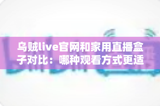 乌贼live官网和家用直播盒子对比:哪种观看方式更适合你的家庭娱乐需求? 乌贼live官网和家用直播盒子对比:哪种观看方式更适合你的家庭娱乐需求?