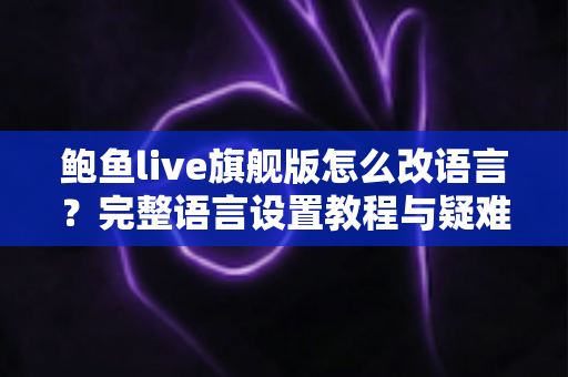 鲍鱼live旗舰版怎么改语言?完整语言设置教程与疑难解答全指南 鲍鱼live旗舰版怎么改语言?完整语言设置教程与疑难解答全指南