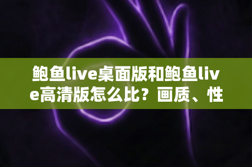 鲍鱼live桌面版和鲍鱼live高清版怎么比?画质、性能与功能全方位对比指南 鲍鱼live桌面版和鲍鱼live高清版怎么比?画质、性能与功能全方位对比指南