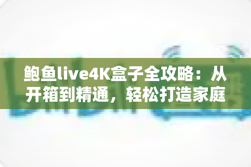 鲍鱼live4K盒子全攻略：从开箱到精通，轻松打造家庭超清影院