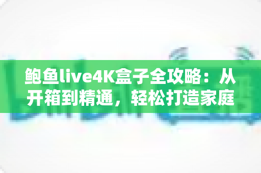 鲍鱼live4K盒子全攻略：从开箱到精通，轻松打造家庭超清影院