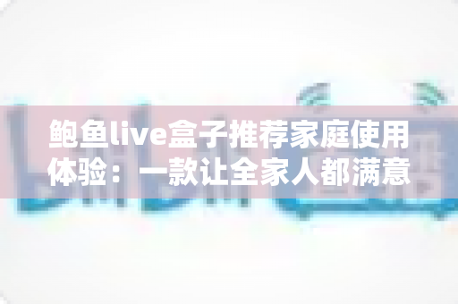 鲍鱼live盒子推荐家庭使用体验:一款让全家人都满意的客厅娱乐神器深度评测 鲍鱼live盒子推荐家庭使用体验:一款让全家人都满意的客厅娱乐神器深度评测