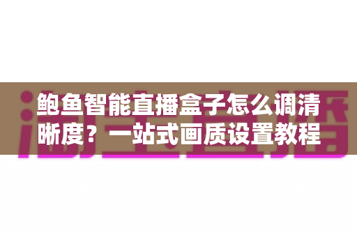 鲍鱼智能直播盒子怎么调清晰度？一站式画质设置教程与优化指南