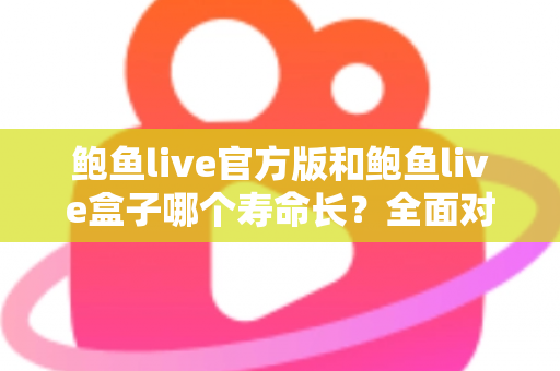 鲍鱼live官方版和鲍鱼live盒子哪个寿命长？全面对比解析，帮你选对版本用得更久