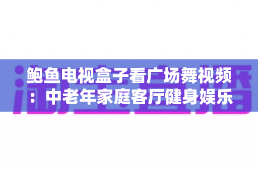 鲍鱼电视盒子看广场舞视频:中老年家庭客厅健身娱乐全攻略 鲍鱼电视盒子看广场舞视频:中老年家庭客厅健身娱乐全攻略