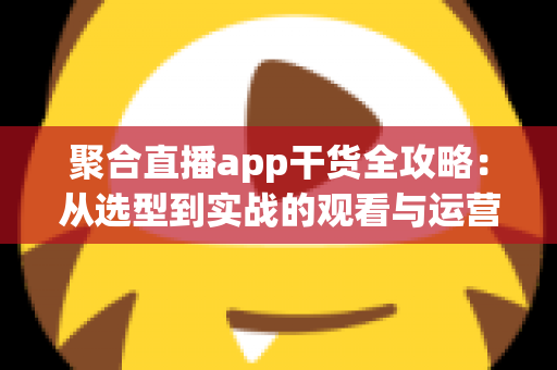 聚合直播app干货全攻略：从选型到实战的观看与运营指南