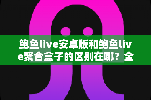 鲍鱼live安卓版和鲍鱼live聚合盒子的区别在哪？全面解析两大版本差异，帮你选对使用方式