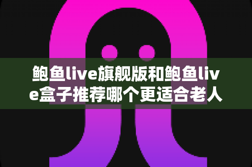 鲍鱼live旗舰版和鲍鱼live盒子推荐哪个更适合老人用?——老年用户选购指南与深度对比解析 鲍鱼live旗舰版和鲍鱼live盒子推荐哪个更适合老人用?——老年用户选购指南与深度对比解析