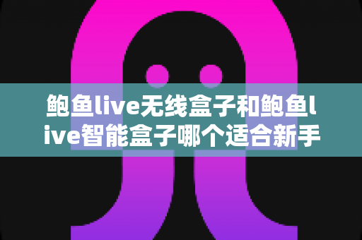 鲍鱼live无线盒子和鲍鱼live智能盒子哪个适合新手？新手入门选购全攻略与深度对比