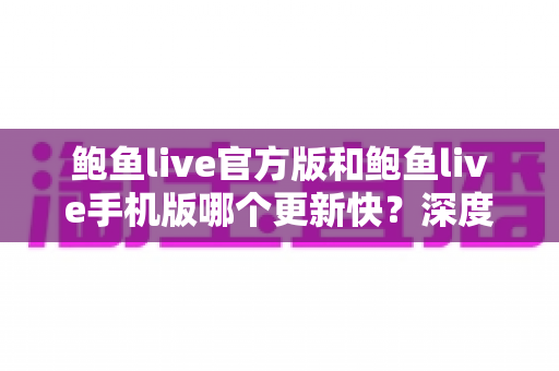 鲍鱼live官方版和鲍鱼live手机版哪个更新快?深度对比解析与实用选择指南 鲍鱼live官方版和鲍鱼live手机版哪个更新快?深度对比解析与实用选择指南
